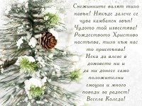 Снежинките валят тихо навън! Някъде далече се чува камбанен звън! Чудото той известява! Рождеството Христово настъпва, тихо към нас то пристъпва! Нека да влезе в домовете ни и да ни донесе само положителни емоции и много поводи за радост! Весела Коледа!